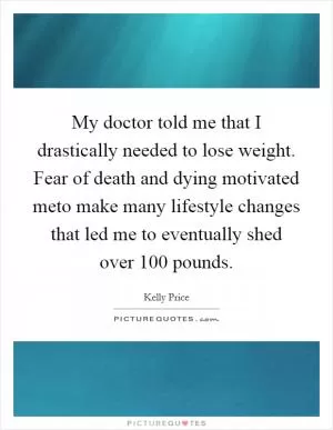 My doctor told me that I drastically needed to lose weight. Fear of death and dying motivated meto make many lifestyle changes that led me to eventually shed over 100 pounds Picture Quote #1
