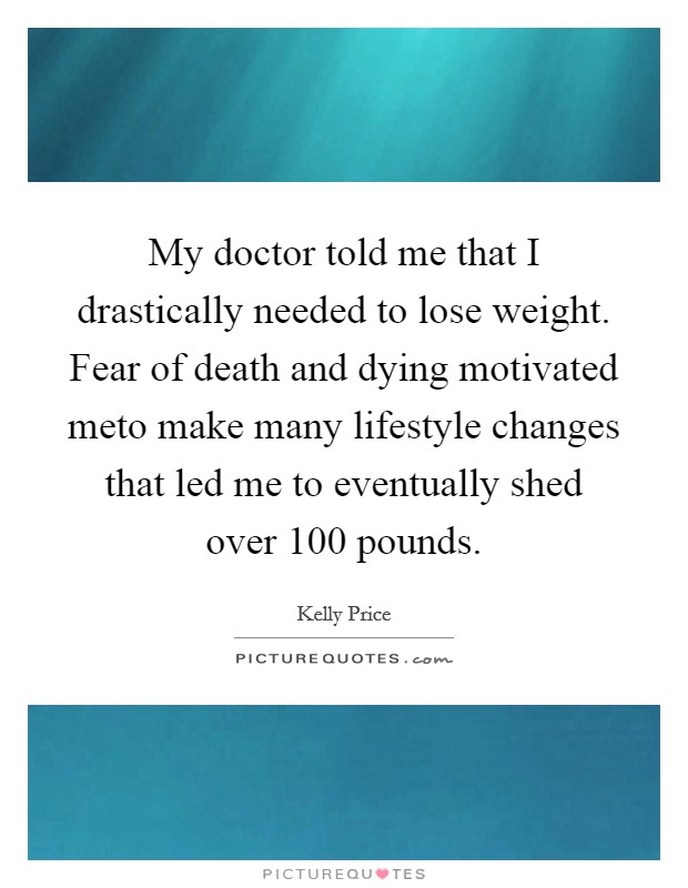 My doctor told me that I drastically needed to lose weight. Fear of death and dying motivated meto make many lifestyle changes that led me to eventually shed over 100 pounds. Picture Quote #1