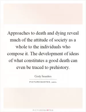 Approaches to death and dying reveal much of the attitude of society as a whole to the individuals who compose it. The development of ideas of what constitutes a good death can even be traced to prehistory Picture Quote #1