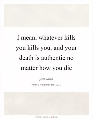 I mean, whatever kills you kills you, and your death is authentic no matter how you die Picture Quote #1