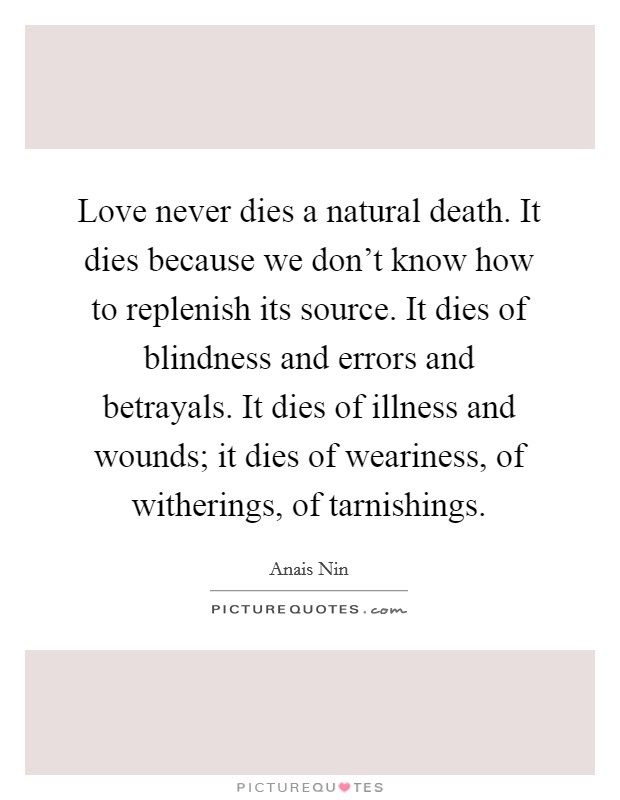 Love never dies a natural death. It dies because we don't know how to replenish its source. It dies of blindness and errors and betrayals. It dies of illness and wounds; it dies of weariness, of witherings, of tarnishings. Picture Quote #1