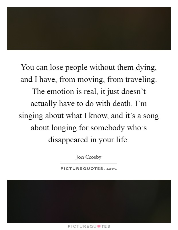 You can lose people without them dying, and I have, from moving, from traveling. The emotion is real, it just doesn't actually have to do with death. I'm singing about what I know, and it's a song about longing for somebody who's disappeared in your life. Picture Quote #1