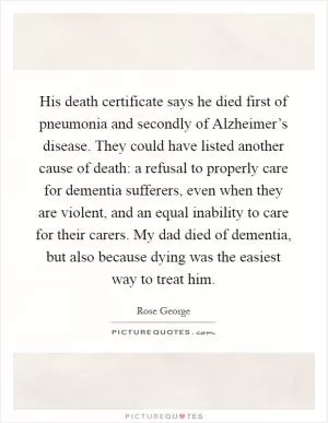 His death certificate says he died first of pneumonia and secondly of Alzheimer’s disease. They could have listed another cause of death: a refusal to properly care for dementia sufferers, even when they are violent, and an equal inability to care for their carers. My dad died of dementia, but also because dying was the easiest way to treat him Picture Quote #1