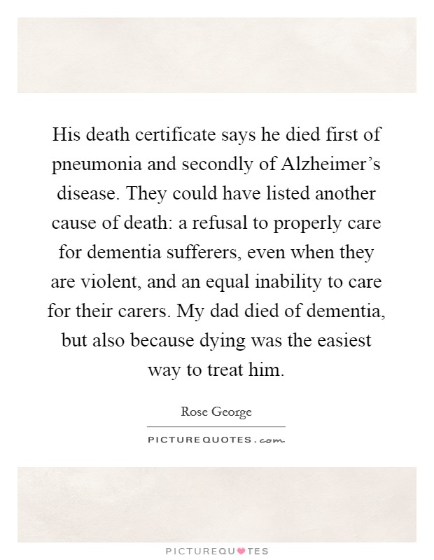 His death certificate says he died first of pneumonia and secondly of Alzheimer's disease. They could have listed another cause of death: a refusal to properly care for dementia sufferers, even when they are violent, and an equal inability to care for their carers. My dad died of dementia, but also because dying was the easiest way to treat him. Picture Quote #1