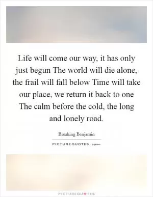 Life will come our way, it has only just begun The world will die alone, the frail will fall below Time will take our place, we return it back to one The calm before the cold, the long and lonely road Picture Quote #1
