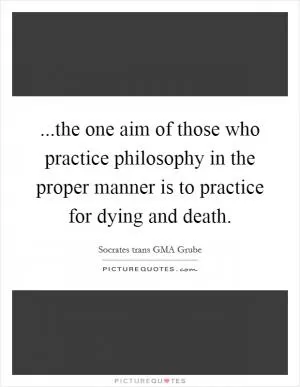 ...the one aim of those who practice philosophy in the proper manner is to practice for dying and death Picture Quote #1