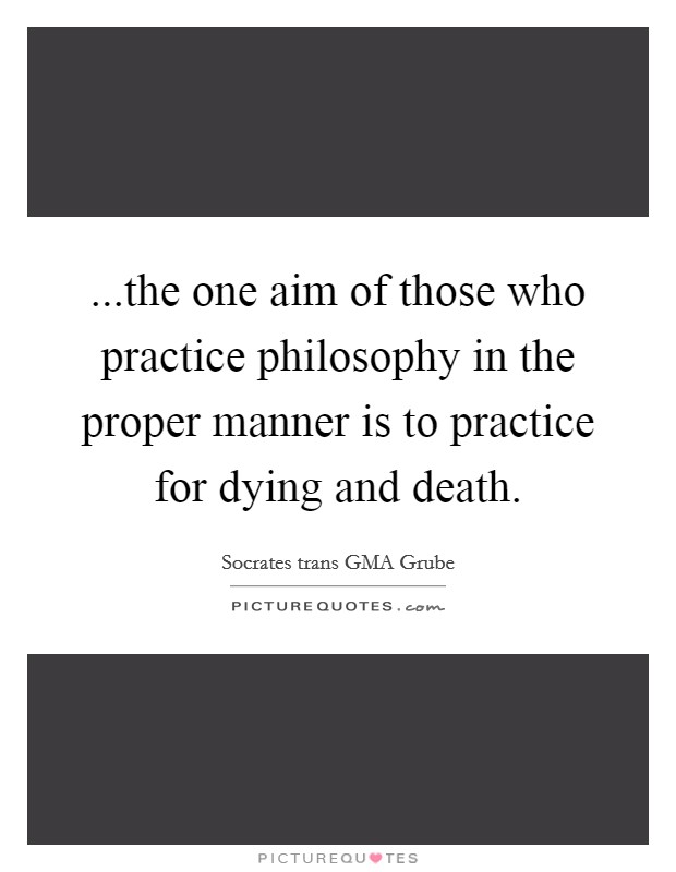 ...the one aim of those who practice philosophy in the proper manner is to practice for dying and death. Picture Quote #1