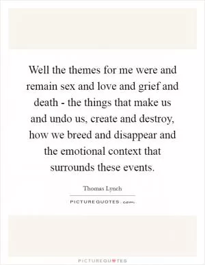 Well the themes for me were and remain sex and love and grief and death - the things that make us and undo us, create and destroy, how we breed and disappear and the emotional context that surrounds these events Picture Quote #1