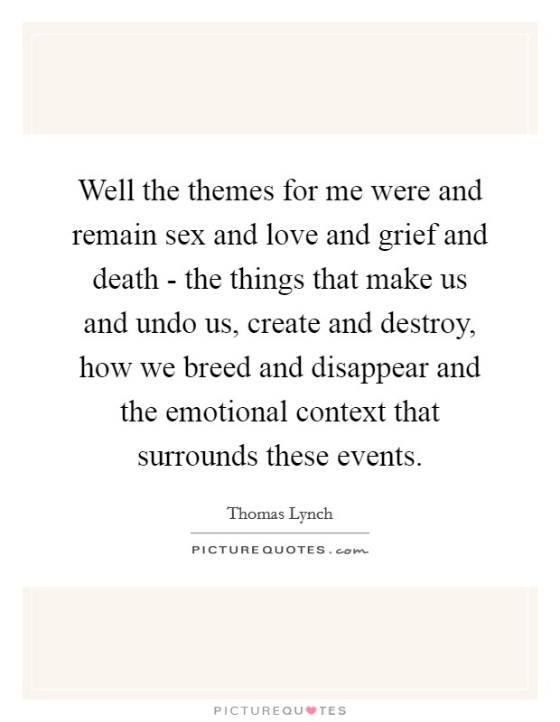 Well the themes for me were and remain sex and love and grief and death - the things that make us and undo us, create and destroy, how we breed and disappear and the emotional context that surrounds these events. Picture Quote #1