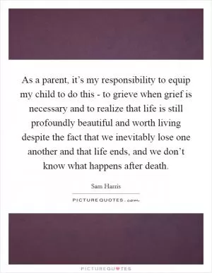 As a parent, it’s my responsibility to equip my child to do this - to grieve when grief is necessary and to realize that life is still profoundly beautiful and worth living despite the fact that we inevitably lose one another and that life ends, and we don’t know what happens after death Picture Quote #1