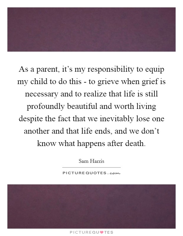 As a parent, it's my responsibility to equip my child to do this - to grieve when grief is necessary and to realize that life is still profoundly beautiful and worth living despite the fact that we inevitably lose one another and that life ends, and we don't know what happens after death. Picture Quote #1