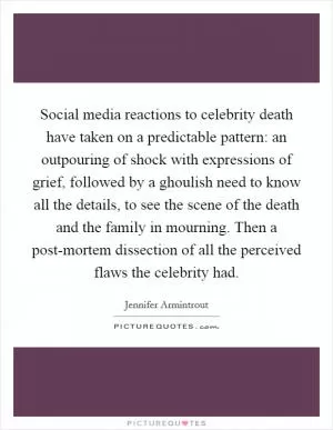 Social media reactions to celebrity death have taken on a predictable pattern: an outpouring of shock with expressions of grief, followed by a ghoulish need to know all the details, to see the scene of the death and the family in mourning. Then a post-mortem dissection of all the perceived flaws the celebrity had Picture Quote #1