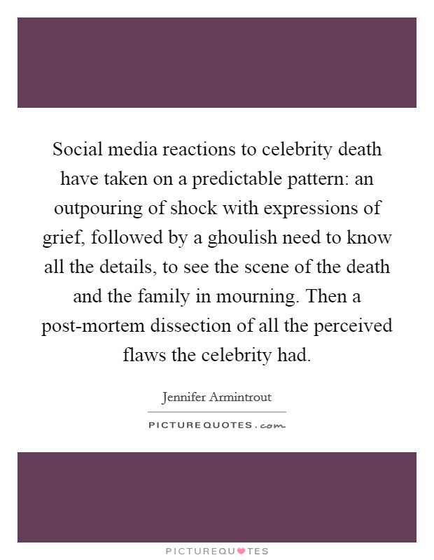 Social media reactions to celebrity death have taken on a predictable pattern: an outpouring of shock with expressions of grief, followed by a ghoulish need to know all the details, to see the scene of the death and the family in mourning. Then a post-mortem dissection of all the perceived flaws the celebrity had. Picture Quote #1