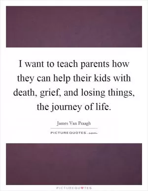 I want to teach parents how they can help their kids with death, grief, and losing things, the journey of life Picture Quote #1