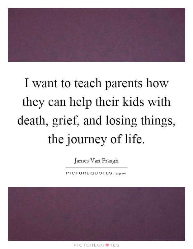 I want to teach parents how they can help their kids with death, grief, and losing things, the journey of life. Picture Quote #1