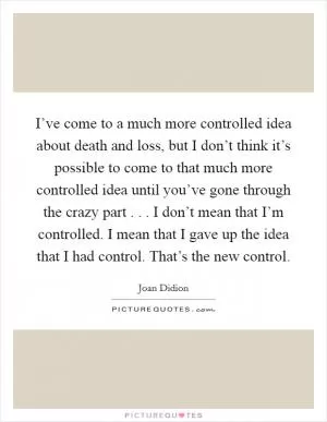 I’ve come to a much more controlled idea about death and loss, but I don’t think it’s possible to come to that much more controlled idea until you’ve gone through the crazy part . . . I don’t mean that I’m controlled. I mean that I gave up the idea that I had control. That’s the new control Picture Quote #1