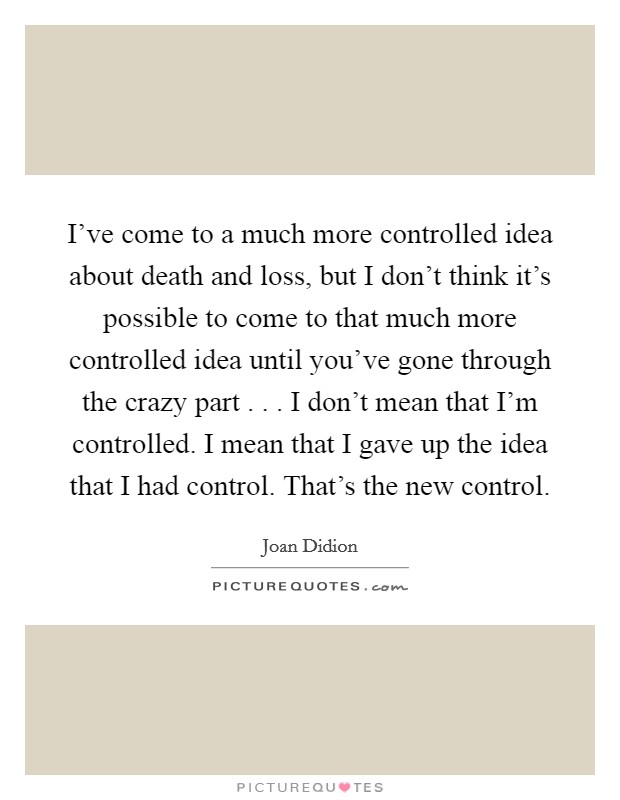 I've come to a much more controlled idea about death and loss, but I don't think it's possible to come to that much more controlled idea until you've gone through the crazy part . . . I don't mean that I'm controlled. I mean that I gave up the idea that I had control. That's the new control. Picture Quote #1