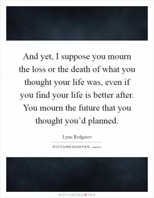And yet, I suppose you mourn the loss or the death of what you thought your life was, even if you find your life is better after. You mourn the future that you thought you’d planned Picture Quote #1
