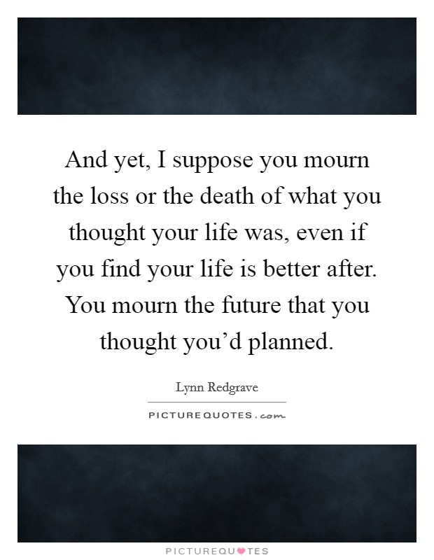 And yet, I suppose you mourn the loss or the death of what you thought your life was, even if you find your life is better after. You mourn the future that you thought you'd planned. Picture Quote #1