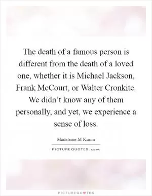 The death of a famous person is different from the death of a loved one, whether it is Michael Jackson, Frank McCourt, or Walter Cronkite. We didn’t know any of them personally, and yet, we experience a sense of loss Picture Quote #1