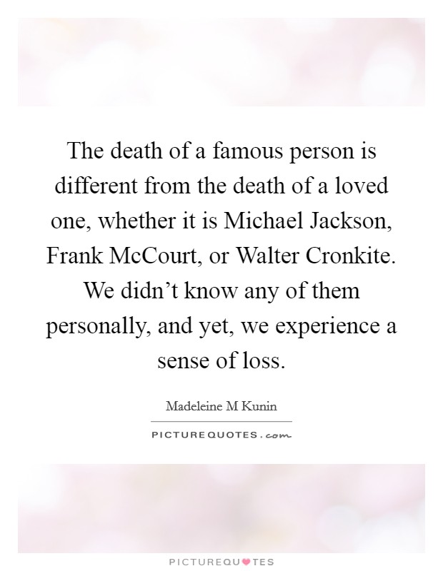 The death of a famous person is different from the death of a loved one, whether it is Michael Jackson, Frank McCourt, or Walter Cronkite. We didn't know any of them personally, and yet, we experience a sense of loss. Picture Quote #1