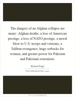 The dangers of an Afghan collapse are many: Afghan deaths, a loss of American prestige, a loss of NATO prestige, a moral blow to U.S. troops and veterans, a Taliban resurgence, huge setbacks for women, and greater power for Pakistan and Pakistani extremists Picture Quote #1
