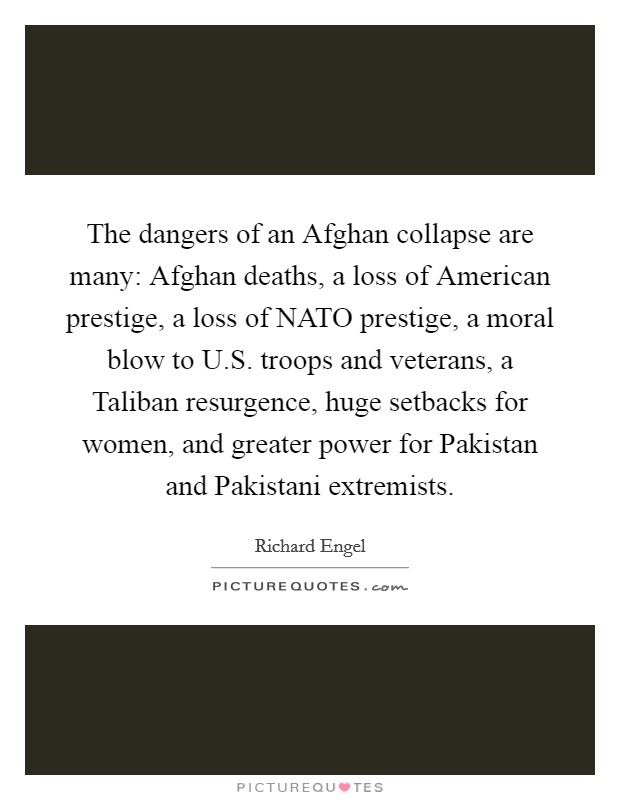 The dangers of an Afghan collapse are many: Afghan deaths, a loss of American prestige, a loss of NATO prestige, a moral blow to U.S. troops and veterans, a Taliban resurgence, huge setbacks for women, and greater power for Pakistan and Pakistani extremists. Picture Quote #1