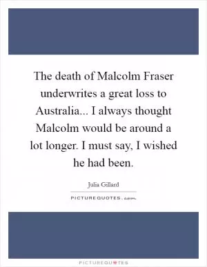 The death of Malcolm Fraser underwrites a great loss to Australia... I always thought Malcolm would be around a lot longer. I must say, I wished he had been Picture Quote #1