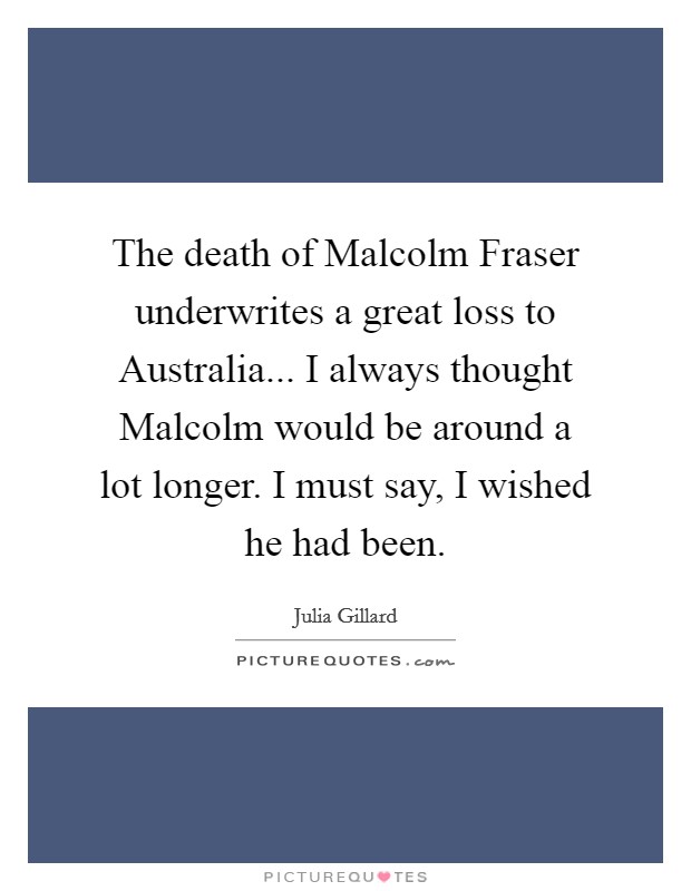 The death of Malcolm Fraser underwrites a great loss to Australia... I always thought Malcolm would be around a lot longer. I must say, I wished he had been. Picture Quote #1