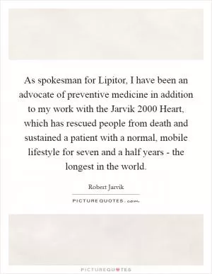 As spokesman for Lipitor, I have been an advocate of preventive medicine in addition to my work with the Jarvik 2000 Heart, which has rescued people from death and sustained a patient with a normal, mobile lifestyle for seven and a half years - the longest in the world Picture Quote #1