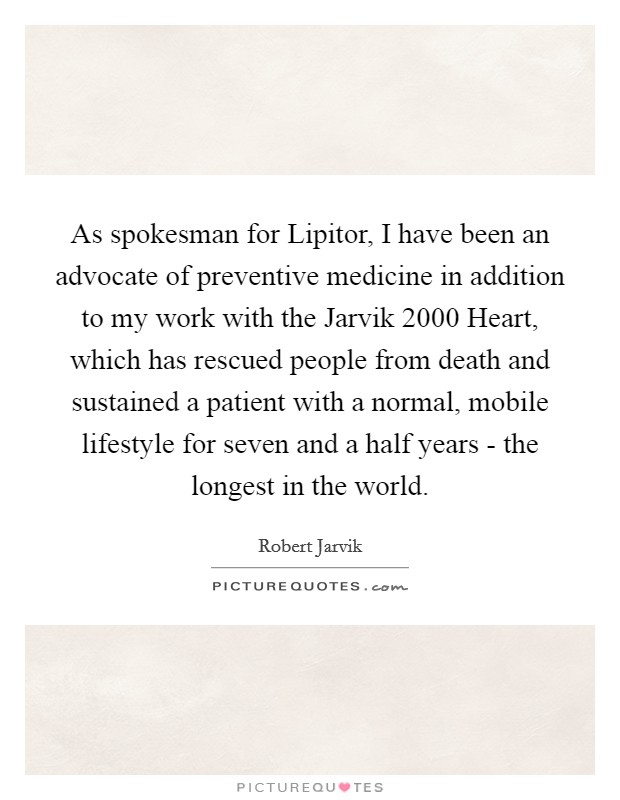 As spokesman for Lipitor, I have been an advocate of preventive medicine in addition to my work with the Jarvik 2000 Heart, which has rescued people from death and sustained a patient with a normal, mobile lifestyle for seven and a half years - the longest in the world. Picture Quote #1