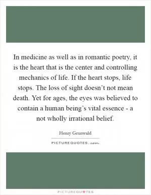 In medicine as well as in romantic poetry, it is the heart that is the center and controlling mechanics of life. If the heart stops, life stops. The loss of sight doesn’t not mean death. Yet for ages, the eyes was believed to contain a human being’s vital essence - a not wholly irrational belief Picture Quote #1