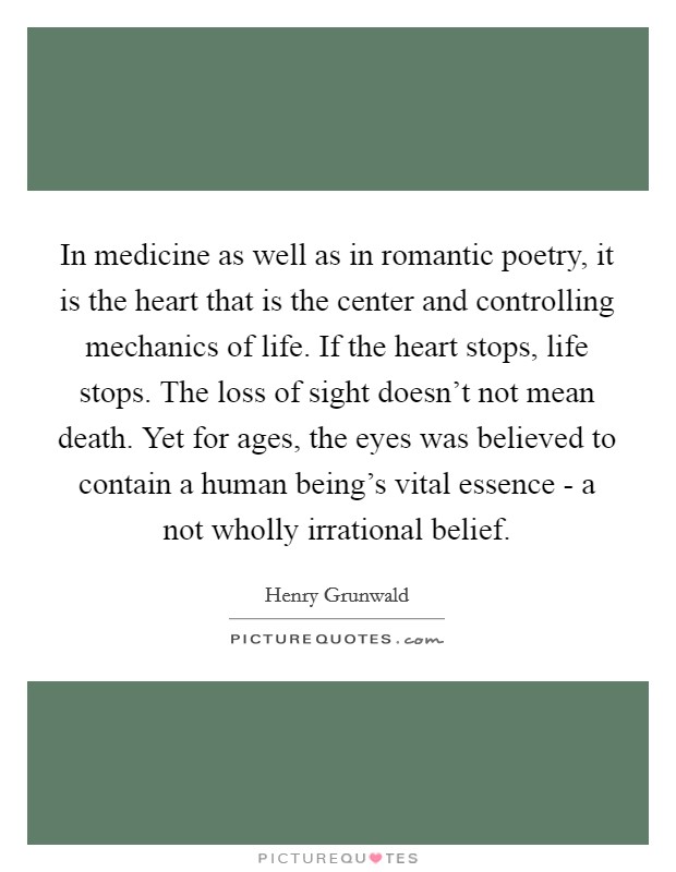 In medicine as well as in romantic poetry, it is the heart that is the center and controlling mechanics of life. If the heart stops, life stops. The loss of sight doesn't not mean death. Yet for ages, the eyes was believed to contain a human being's vital essence - a not wholly irrational belief. Picture Quote #1
