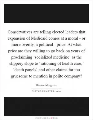 Conservatives are telling elected leaders that expansion of Medicaid comes at a moral - or more overtly, a political - price. At what price are they willing to go back on years of proclaiming ‘socialized medicine’ as the slippery slope to ‘rationing of health care,’ ‘death panels’ and other claims far too gruesome to mention in polite company? Picture Quote #1