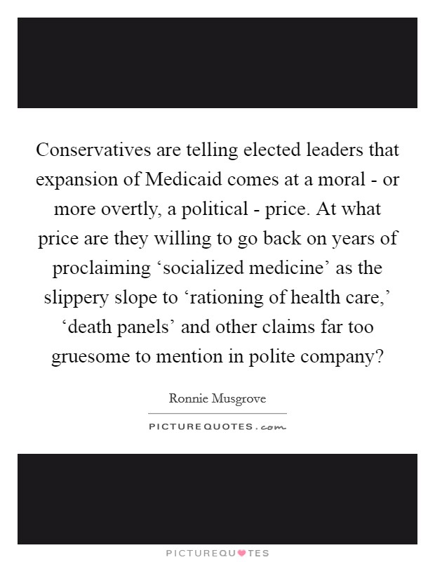Conservatives are telling elected leaders that expansion of Medicaid comes at a moral - or more overtly, a political - price. At what price are they willing to go back on years of proclaiming ‘socialized medicine' as the slippery slope to ‘rationing of health care,' ‘death panels' and other claims far too gruesome to mention in polite company? Picture Quote #1