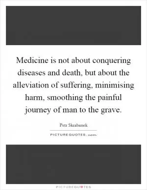 Medicine is not about conquering diseases and death, but about the alleviation of suffering, minimising harm, smoothing the painful journey of man to the grave Picture Quote #1