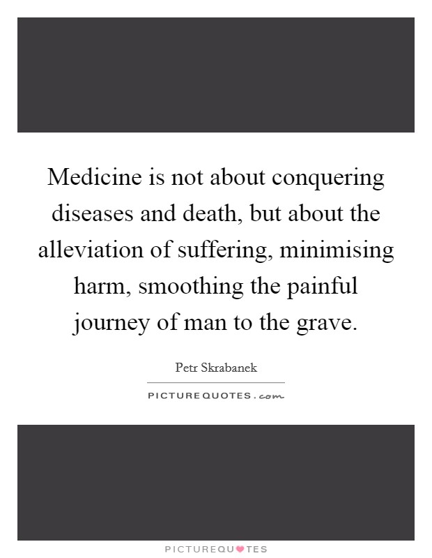 Medicine is not about conquering diseases and death, but about the alleviation of suffering, minimising harm, smoothing the painful journey of man to the grave. Picture Quote #1