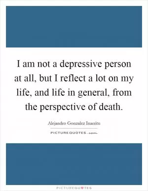 I am not a depressive person at all, but I reflect a lot on my life, and life in general, from the perspective of death Picture Quote #1