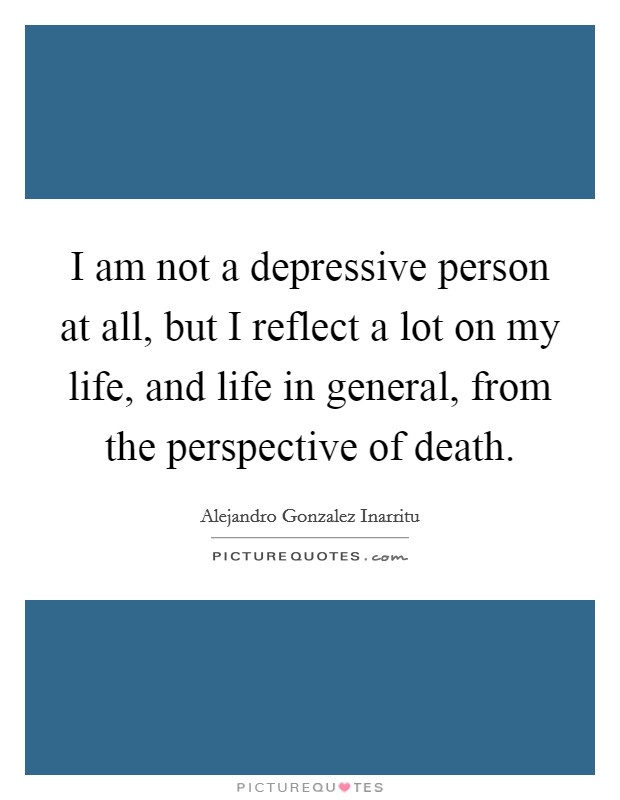 I am not a depressive person at all, but I reflect a lot on my life, and life in general, from the perspective of death. Picture Quote #1