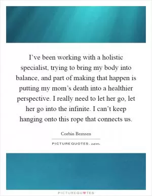I’ve been working with a holistic specialist, trying to bring my body into balance, and part of making that happen is putting my mom’s death into a healthier perspective. I really need to let her go, let her go into the infinite. I can’t keep hanging onto this rope that connects us Picture Quote #1