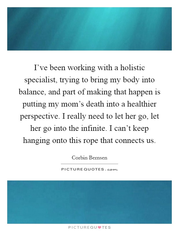 I've been working with a holistic specialist, trying to bring my body into balance, and part of making that happen is putting my mom's death into a healthier perspective. I really need to let her go, let her go into the infinite. I can't keep hanging onto this rope that connects us. Picture Quote #1