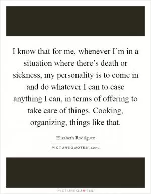 I know that for me, whenever I’m in a situation where there’s death or sickness, my personality is to come in and do whatever I can to ease anything I can, in terms of offering to take care of things. Cooking, organizing, things like that Picture Quote #1
