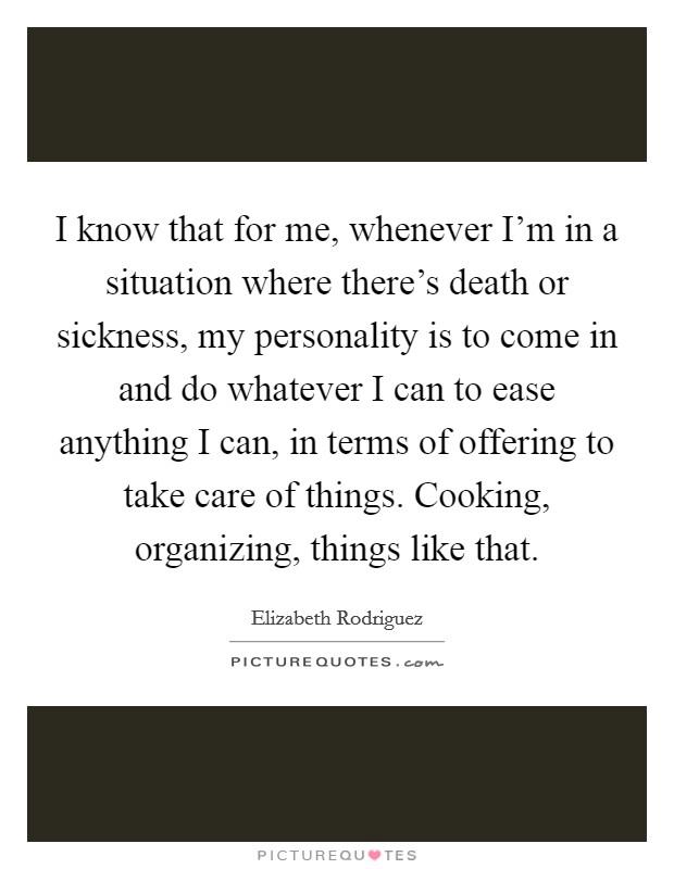 I know that for me, whenever I'm in a situation where there's death or sickness, my personality is to come in and do whatever I can to ease anything I can, in terms of offering to take care of things. Cooking, organizing, things like that. Picture Quote #1