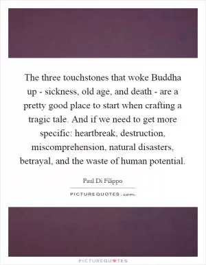 The three touchstones that woke Buddha up - sickness, old age, and death - are a pretty good place to start when crafting a tragic tale. And if we need to get more specific: heartbreak, destruction, miscomprehension, natural disasters, betrayal, and the waste of human potential Picture Quote #1