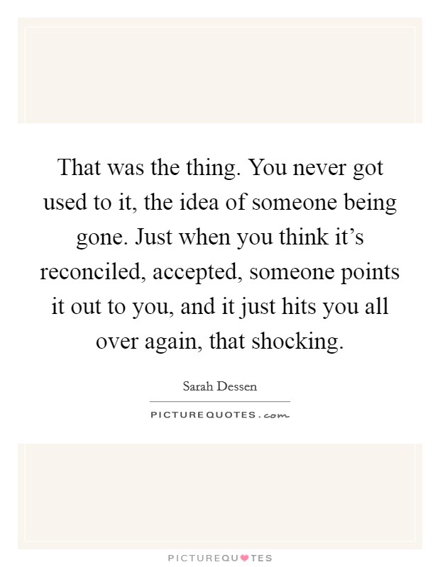 That was the thing. You never got used to it, the idea of someone being gone. Just when you think it’s reconciled, accepted, someone points it out to you, and it just hits you all over again, that shocking Picture Quote #1
