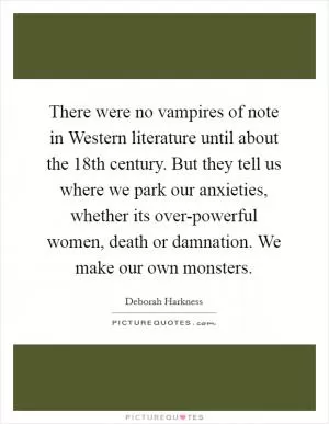 There were no vampires of note in Western literature until about the 18th century. But they tell us where we park our anxieties, whether its over-powerful women, death or damnation. We make our own monsters Picture Quote #1