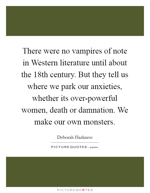 There were no vampires of note in Western literature until about the 18th century. But they tell us where we park our anxieties, whether its over-powerful women, death or damnation. We make our own monsters. Picture Quote #1