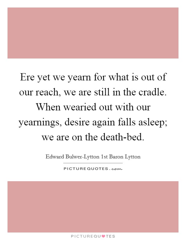 Ere yet we yearn for what is out of our reach, we are still in the cradle. When wearied out with our yearnings, desire again falls asleep; we are on the death-bed. Picture Quote #1