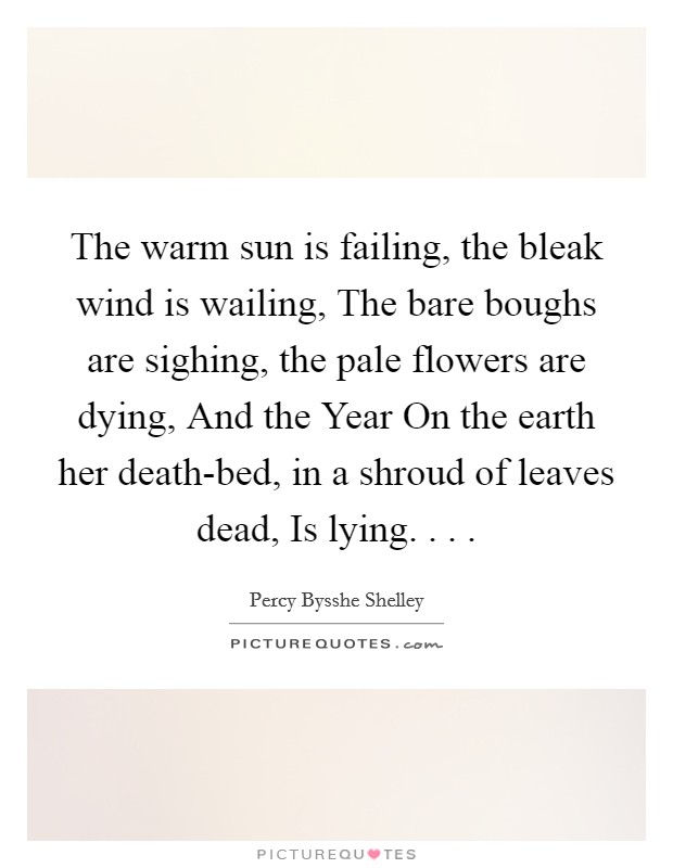The warm sun is failing, the bleak wind is wailing, The bare boughs are sighing, the pale flowers are dying, And the Year On the earth her death-bed, in a shroud of leaves dead, Is lying. . . . Picture Quote #1