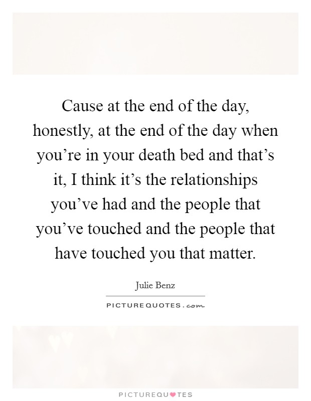 Cause at the end of the day, honestly, at the end of the day when you're in your death bed and that's it, I think it's the relationships you've had and the people that you've touched and the people that have touched you that matter. Picture Quote #1